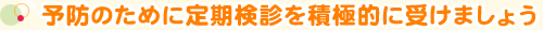 予防のために定期検診を積極的に受けましょう