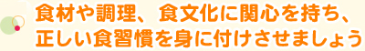 食材や調理、食文化に関心を持ち、正しい食習慣を身に付けさせましょう