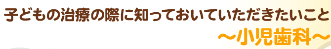 子どもの治療の際に知っておいていただきたいこと～小児歯科～