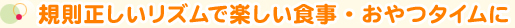 規則正しいリズムで楽しい食事・おやつタイムに