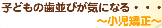 子どもの歯並びが気になる・・・～小児矯正～