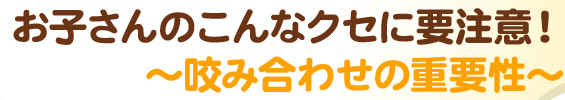 お子さんのこんなクセに要注意！～咬み合わせの重要性～