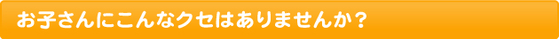 お子さんにこんなクセはありませんか？