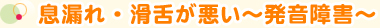 息漏れ・滑舌が悪い～発音障害～