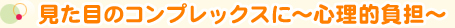 見た目のコンプレックスに～心理的負担～