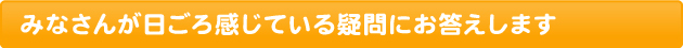 みなさんが日ごろ感じている疑問にお答えします