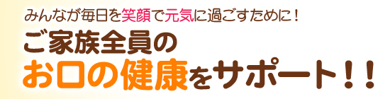 ご家族全員のお口の健康をサポート！！