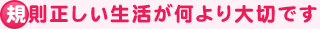 規則正しい生活が何より大切です