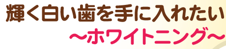 輝く白い歯を手に入れたい～ホワイトニング～